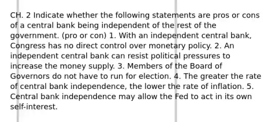 CH. 2 Indicate whether the following statements are pros or cons of a central bank being independent of the rest of the government. (pro or con) 1. With an independent central​ bank, Congress has no direct control over monetary policy. 2. An independent central bank can resist political pressures to increase the money supply. 3. Members of the Board of Governors do not have to run for election. 4. The greater the rate of central bank​ independence, the lower the rate of inflation. 5. Central bank independence may allow the Fed to act in its own​ self-interest.