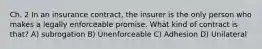 Ch. 2 In an insurance contract, the insurer is the only person who makes a legally enforceable promise. What kind of contract is that? A) subrogation B) Unenforceable C) Adhesion D) Unilateral