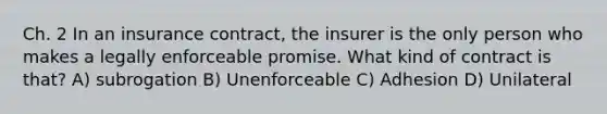 Ch. 2 In an insurance contract, the insurer is the only person who makes a legally enforceable promise. What kind of contract is that? A) subrogation B) Unenforceable C) Adhesion D) Unilateral