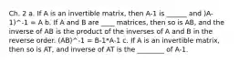 Ch. 2 a. If A is an invertible matrix, then A-1 is ______ and )A-1)^-1 = A b. If A and B are ____ matrices, then so is AB, and the inverse of AB is the product of the inverses of A and B in the reverse order. (AB)^-1 = B-1*A-1 c. If A is an invertible matrix, then so is AT, and inverse of AT is the ________ of A-1.