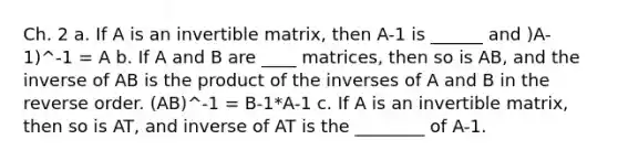 Ch. 2 a. If A is an invertible matrix, then A-1 is ______ and )A-1)^-1 = A b. If A and B are ____ matrices, then so is AB, and the inverse of AB is the product of the inverses of A and B in the reverse order. (AB)^-1 = B-1*A-1 c. If A is an invertible matrix, then so is AT, and inverse of AT is the ________ of A-1.