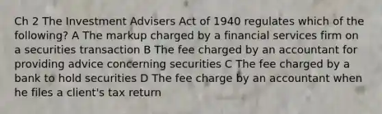 Ch 2 The Investment Advisers Act of 1940 regulates which of the following? A The markup charged by a financial services firm on a securities transaction B The fee charged by an accountant for providing advice concerning securities C The fee charged by a bank to hold securities D The fee charge by an accountant when he files a client's tax return