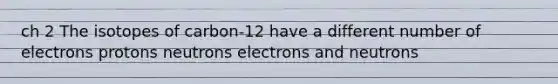 ch 2 The isotopes of carbon-12 have a different number of electrons protons neutrons electrons and neutrons