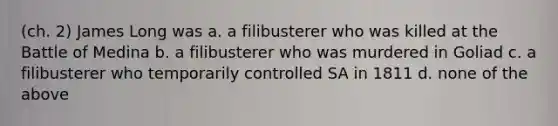 (ch. 2) James Long was a. a filibusterer who was killed at the Battle of Medina b. a filibusterer who was murdered in Goliad c. a filibusterer who temporarily controlled SA in 1811 d. none of the above