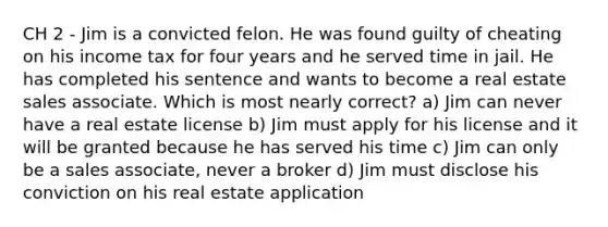 CH 2 - Jim is a convicted felon. He was found guilty of cheating on his income tax for four years and he served time in jail. He has completed his sentence and wants to become a real estate sales associate. Which is most nearly correct? a) Jim can never have a real estate license b) Jim must apply for his license and it will be granted because he has served his time c) Jim can only be a sales associate, never a broker d) Jim must disclose his conviction on his real estate application