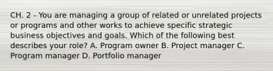 CH. 2 - You are managing a group of related or unrelated projects or programs and other works to achieve specific strategic business objectives and goals. Which of the following best describes your role? A. Program owner B. Project manager C. Program manager D. Portfolio manager