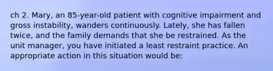 ch 2. Mary, an 85-year-old patient with cognitive impairment and gross instability, wanders continuously. Lately, she has fallen twice, and the family demands that she be restrained. As the unit manager, you have initiated a least restraint practice. An appropriate action in this situation would be: