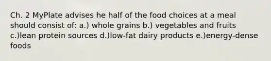 Ch. 2 MyPlate advises he half of the food choices at a meal should consist of: a.) whole grains b.) vegetables and fruits c.)lean protein sources d.)low-fat dairy products e.)energy-dense foods