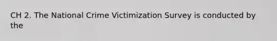 CH 2. The National Crime Victimization Survey is conducted by the