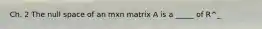 Ch. 2 The null space of an mxn matrix A is a _____ of R^_