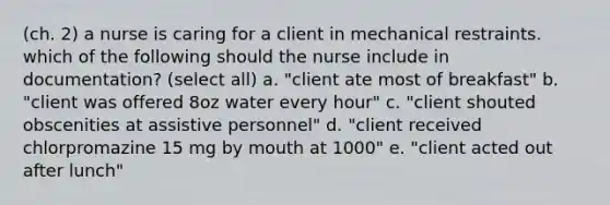 (ch. 2) a nurse is caring for a client in mechanical restraints. which of the following should the nurse include in documentation? (select all) a. "client ate most of breakfast" b. "client was offered 8oz water every hour" c. "client shouted obscenities at assistive personnel" d. "client received chlorpromazine 15 mg by mouth at 1000" e. "client acted out after lunch"