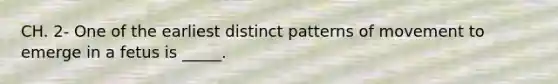 CH. 2- One of the earliest distinct patterns of movement to emerge in a fetus is _____.