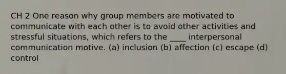 CH 2 One reason why group members are motivated to communicate with each other is to avoid other activities and stressful situations, which refers to the ____ interpersonal communication motive. (a) inclusion (b) affection (c) escape (d) control