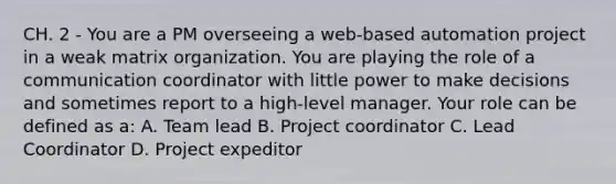 CH. 2 - You are a PM overseeing a web-based automation project in a weak matrix organization. You are playing the role of a communication coordinator with little power to make decisions and sometimes report to a high-level manager. Your role can be defined as a: A. Team lead B. Project coordinator C. Lead Coordinator D. Project expeditor