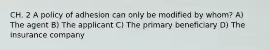 CH. 2 A policy of adhesion can only be modified by whom? A) The agent B) The applicant C) The primary beneficiary D) The insurance company