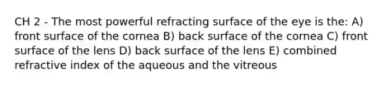 CH 2 - The most powerful refracting surface of the eye is the: A) front surface of the cornea B) back surface of the cornea C) front surface of the lens D) back surface of the lens E) combined refractive index of the aqueous and the vitreous