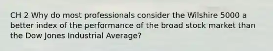 CH 2 Why do most professionals consider the Wilshire 5000 a better index of the performance of the broad stock market than the Dow Jones Industrial Average?