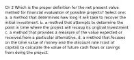 Ch 2 Which is the proper definition for the net present value method for financial evaluation of possible projects? Select one: a. a method that determines how long it will take to recover the initial investment. b. a method that attempts to determine the point in time where the project will recoup its original investment c. a method that provides a measure of the value expected or received from a particular alternative. d. a method that focuses on the time value of money and the discount rate (cost of capital) to calculate the value of future cash flows or savings from doing the project.