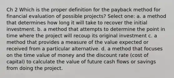 Ch 2 Which is the proper definition for the payback method for financial evaluation of possible projects? Select one: a. a method that determines how long it will take to recover the initial investment. b. a method that attempts to determine the point in time where the project will recoup its original investment c. a method that provides a measure of the value expected or received from a particular alternative. d. a method that focuses on the time value of money and the discount rate (cost of capital) to calculate the value of future cash flows or savings from doing the project.