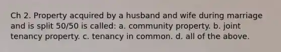 Ch 2. Property acquired by a husband and wife during marriage and is split 50/50 is called: a. community property. b. joint tenancy property. c. tenancy in common. d. all of the above.