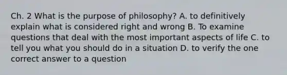 Ch. 2 What is the purpose of philosophy? A. to definitively explain what is considered right and wrong B. To examine questions that deal with the most important aspects of life C. to tell you what you should do in a situation D. to verify the one correct answer to a question