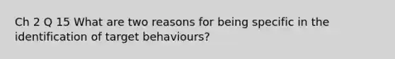 Ch 2 Q 15 What are two reasons for being specific in the identification of target behaviours?