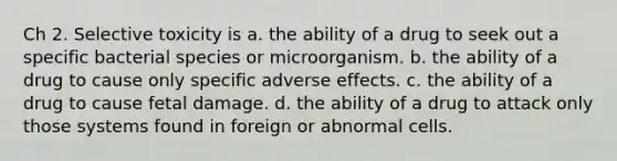 Ch 2. Selective toxicity is a. the ability of a drug to seek out a specific bacterial species or microorganism. b. the ability of a drug to cause only specific adverse effects. c. the ability of a drug to cause fetal damage. d. the ability of a drug to attack only those systems found in foreign or abnormal cells.