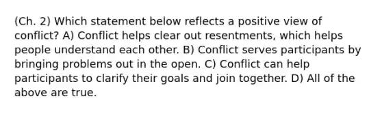 (Ch. 2) Which statement below reflects a positive view of conflict? A) Conflict helps clear out resentments, which helps people understand each other. B) Conflict serves participants by bringing problems out in the open. C) Conflict can help participants to clarify their goals and join together. D) All of the above are true.