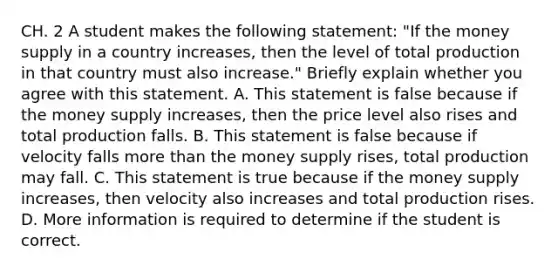 CH. 2 A student makes the following​ statement: "If the money supply in a country​ increases, then the level of total production in that country must also​ increase." Briefly explain whether you agree with this statement. A. This statement is false because if the money supply​ increases, then the price level also rises and total production falls. B. This statement is false because if velocity falls more than the money supply​ rises, total production may fall. C. This statement is true because if the money supply​ increases, then velocity also increases and total production rises. D. More information is required to determine if the student is correct.