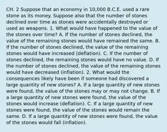 CH. 2 Suppose that an economy in​ 10,000 B.C.E. used a rare stone as its money. Suppose also that the number of stones declined over time as stones were accidentally destroyed or used as weapons. 1. What would have happened to the value of the stones over​ time? A. If the number of stones​ declined, the value of the remaining stones would have remained the same. B. If the number of stones​ declined, the value of the remaining stones would have increased​ (deflation). C. If the number of stones​ declined, the remaining stones would have no value. D. If the number of stones​ declined, the value of the remaining stones would have decreased​ (inflation). 2. What would the consequences likely have been if someone had discovered a large quantity of new​ stones? A. If a large quantity of new stones were​ found, the value of the stones may or may not change. B. If a large quantity of new stones were​ found, the value of the stones would increase​ (deflation). C. If a large quantity of new stones were​ found, the value of the stones would remain the same. D. If a large quantity of new stones were​ found, the value of the stones would fall​ (inflation).