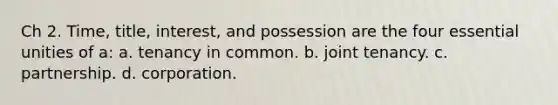 Ch 2. Time, title, interest, and possession are the four essential unities of a: a. tenancy in common. b. joint tenancy. c. partnership. d. corporation.