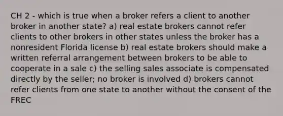 CH 2 - which is true when a broker refers a client to another broker in another state? a) real estate brokers cannot refer clients to other brokers in other states unless the broker has a nonresident Florida license b) real estate brokers should make a written referral arrangement between brokers to be able to cooperate in a sale c) the selling sales associate is compensated directly by the seller; no broker is involved d) brokers cannot refer clients from one state to another without the consent of the FREC