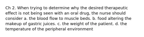 Ch 2. When trying to determine why the desired therapeutic effect is not being seen with an oral drug, the nurse should consider a. <a href='https://www.questionai.com/knowledge/k7oXMfj7lk-the-blood' class='anchor-knowledge'>the blood</a> flow to muscle beds. b. food altering the makeup of gastric juices. c. the weight of the patient. d. the temperature of the peripheral environment