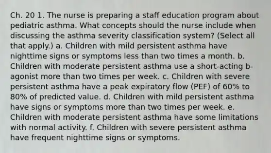 Ch. 20 1. The nurse is preparing a staff education program about pediatric asthma. What concepts should the nurse include when discussing the asthma severity classification system? (Select all that apply.) a. Children with mild persistent asthma have nighttime signs or symptoms less than two times a month. b. Children with moderate persistent asthma use a short-acting b-agonist more than two times per week. c. Children with severe persistent asthma have a peak expiratory flow (PEF) of 60% to 80% of predicted value. d. Children with mild persistent asthma have signs or symptoms more than two times per week. e. Children with moderate persistent asthma have some limitations with normal activity. f. Children with severe persistent asthma have frequent nighttime signs or symptoms.