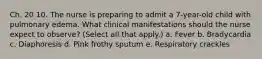 Ch. 20 10. The nurse is preparing to admit a 7-year-old child with pulmonary edema. What clinical manifestations should the nurse expect to observe? (Select all that apply.) a. Fever b. Bradycardia c. Diaphoresis d. Pink frothy sputum e. Respiratory crackles