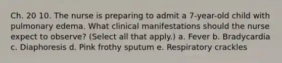 Ch. 20 10. The nurse is preparing to admit a 7-year-old child with pulmonary edema. What clinical manifestations should the nurse expect to observe? (Select all that apply.) a. Fever b. Bradycardia c. Diaphoresis d. Pink frothy sputum e. Respiratory crackles