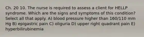 Ch. 20 10. The nurse is required to assess a client for HELLP syndrome. Which are the signs and symptoms of this condition? Select all that apply. A) blood pressure higher than 160/110 mm Hg B) epigastric pain C) oliguria D) upper right quadrant pain E) hyperbilirubinemia