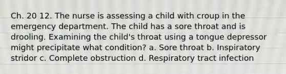 Ch. 20 12. The nurse is assessing a child with croup in the emergency department. The child has a sore throat and is drooling. Examining the child's throat using a tongue depressor might precipitate what condition? a. Sore throat b. Inspiratory stridor c. Complete obstruction d. Respiratory tract infection