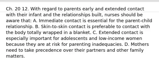 Ch. 20 12. With regard to parents early and extended contact with their infant and the relationships built, nurses should be aware that: A. Immediate contact is essential for the parent-child relationship. B. Skin-to-skin contact is preferable to contact with the body totally wrapped in a blanket. C. Extended contact is especially important for adolescents and low-income women because they are at risk for parenting inadequacies. D. Mothers need to take precedence over their partners and other family matters.