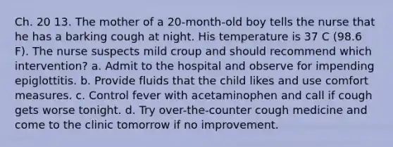 Ch. 20 13. The mother of a 20-month-old boy tells the nurse that he has a barking cough at night. His temperature is 37 C (98.6 F). The nurse suspects mild croup and should recommend which intervention? a. Admit to the hospital and observe for impending epiglottitis. b. Provide fluids that the child likes and use comfort measures. c. Control fever with acetaminophen and call if cough gets worse tonight. d. Try over-the-counter cough medicine and come to the clinic tomorrow if no improvement.