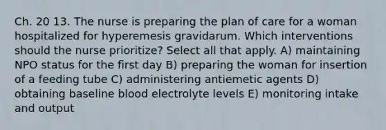 Ch. 20 13. The nurse is preparing the plan of care for a woman hospitalized for hyperemesis gravidarum. Which interventions should the nurse prioritize? Select all that apply. A) maintaining NPO status for the first day B) preparing the woman for insertion of a feeding tube C) administering antiemetic agents D) obtaining baseline blood electrolyte levels E) monitoring intake and output