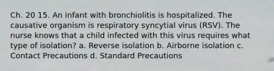 Ch. 20 15. An infant with bronchiolitis is hospitalized. The causative organism is respiratory syncytial virus (RSV). The nurse knows that a child infected with this virus requires what type of isolation? a. Reverse isolation b. Airborne isolation c. Contact Precautions d. Standard Precautions