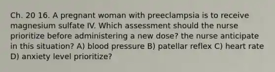 Ch. 20 16. A pregnant woman with preeclampsia is to receive magnesium sulfate IV. Which assessment should the nurse prioritize before administering a new dose? the nurse anticipate in this situation? A) blood pressure B) patellar reflex C) heart rate D) anxiety level prioritize?