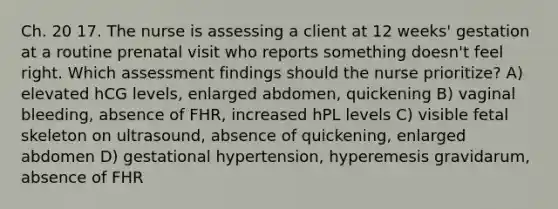 Ch. 20 17. The nurse is assessing a client at 12 weeks' gestation at a routine prenatal visit who reports something doesn't feel right. Which assessment findings should the nurse prioritize? A) elevated hCG levels, enlarged abdomen, quickening B) vaginal bleeding, absence of FHR, increased hPL levels C) visible fetal skeleton on ultrasound, absence of quickening, enlarged abdomen D) gestational hypertension, hyperemesis gravidarum, absence of FHR