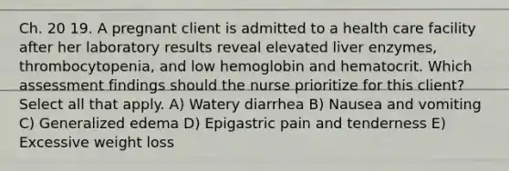 Ch. 20 19. A pregnant client is admitted to a health care facility after her laboratory results reveal elevated liver enzymes, thrombocytopenia, and low hemoglobin and hematocrit. Which assessment findings should the nurse prioritize for this client? Select all that apply. A) Watery diarrhea B) Nausea and vomiting C) Generalized edema D) Epigastric pain and tenderness E) Excessive weight loss