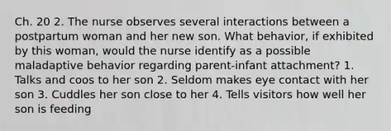 Ch. 20 2. The nurse observes several interactions between a postpartum woman and her new son. What behavior, if exhibited by this woman, would the nurse identify as a possible maladaptive behavior regarding parent-infant attachment? 1. Talks and coos to her son 2. Seldom makes eye contact with her son 3. Cuddles her son close to her 4. Tells visitors how well her son is feeding