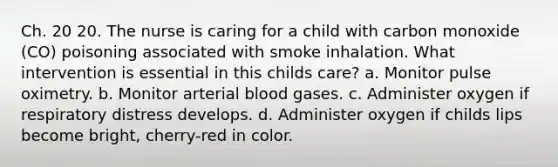 Ch. 20 20. The nurse is caring for a child with carbon monoxide (CO) poisoning associated with smoke inhalation. What intervention is essential in this childs care? a. Monitor pulse oximetry. b. Monitor arterial blood gases. c. Administer oxygen if respiratory distress develops. d. Administer oxygen if childs lips become bright, cherry-red in color.