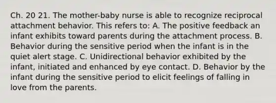 Ch. 20 21. The mother-baby nurse is able to recognize reciprocal attachment behavior. This refers to: A. The positive feedback an infant exhibits toward parents during the attachment process. B. Behavior during the sensitive period when the infant is in the quiet alert stage. C. Unidirectional behavior exhibited by the infant, initiated and enhanced by eye contact. D. Behavior by the infant during the sensitive period to elicit feelings of falling in love from the parents.