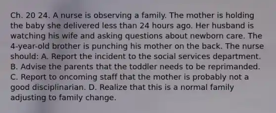 Ch. 20 24. A nurse is observing a family. The mother is holding the baby she delivered less than 24 hours ago. Her husband is watching his wife and asking questions about newborn care. The 4-year-old brother is punching his mother on the back. The nurse should: A. Report the incident to the social services department. B. Advise the parents that the toddler needs to be reprimanded. C. Report to oncoming staff that the mother is probably not a good disciplinarian. D. Realize that this is a normal family adjusting to family change.