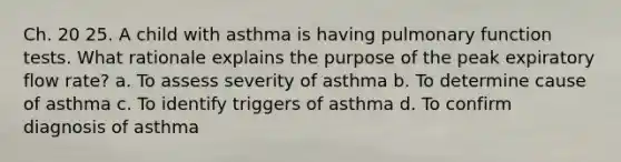 Ch. 20 25. A child with asthma is having pulmonary function tests. What rationale explains the purpose of the peak expiratory flow rate? a. To assess severity of asthma b. To determine cause of asthma c. To identify triggers of asthma d. To confirm diagnosis of asthma